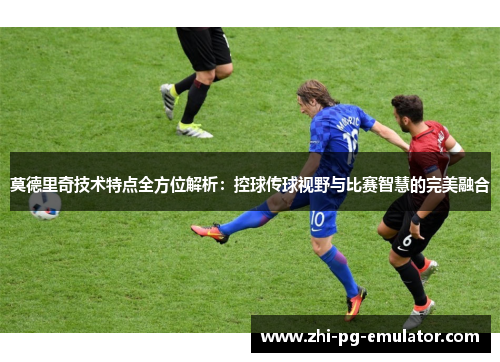 莫德里奇技术特点全方位解析：控球传球视野与比赛智慧的完美融合