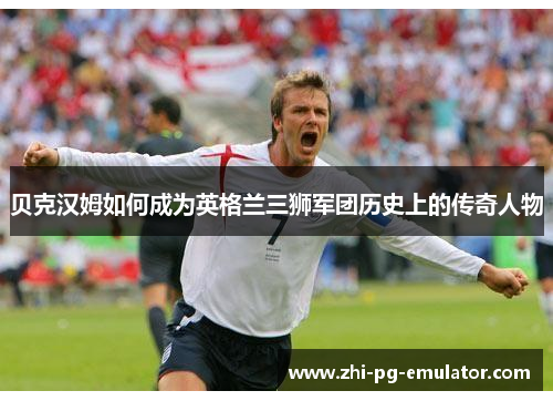 贝克汉姆如何成为英格兰三狮军团历史上的传奇人物 贝克汉姆如何成为英格兰三狮军团历史上的传奇人物