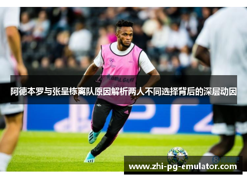 阿德本罗与张呈栋离队原因解析两人不同选择背后的深层动因 阿德本罗与张呈栋离队原因解析两人不同选择背后的深层动因