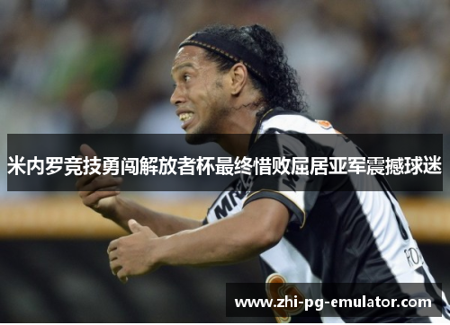 米内罗竞技勇闯解放者杯最终惜败屈居亚军震撼球迷 米内罗竞技勇闯解放者杯最终惜败屈居亚军震撼球迷