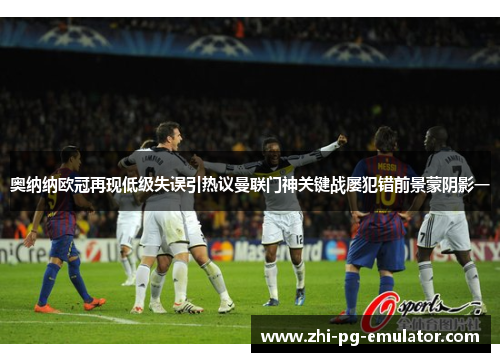 奥纳纳欧冠再现低级失误引热议曼联门神关键战屡犯错前景蒙阴影一