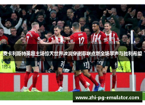 麦卡利斯特英超主场惊天世界波洞穿谢菲联点燃全场掌声与胜利希望