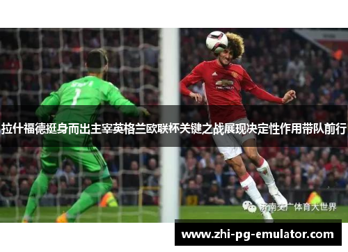 拉什福德挺身而出主宰英格兰欧联杯关键之战展现决定性作用带队前行 拉什福德挺身而出主宰英格兰欧联杯关键之战展现决定性作用带队前行