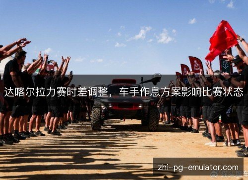 达喀尔拉力赛时差调整，车手作息方案影响比赛状态